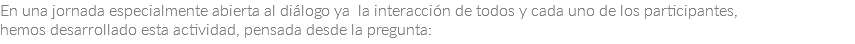 En una jornada especialmente abierta al diálogo ya la interacción de todos y cada uno de los participantes, hemos desarrollado esta actividad, pensada desde la pregunta: 