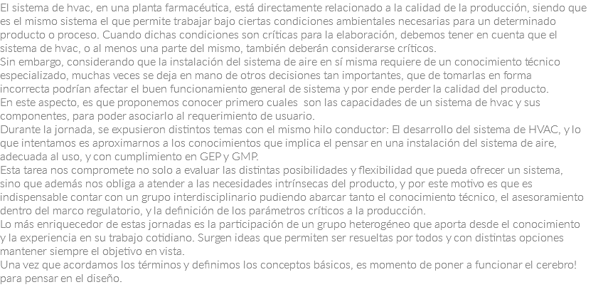 El sistema de hvac, en una planta farmacéutica, está directamente relacionado a la calidad de la producción, siendo que es el mismo sistema el que permite trabajar bajo ciertas condiciones ambientales necesarias para un determinado producto o proceso. Cuando dichas condiciones son críticas para la elaboración, debemos tener en cuenta que el sistema de hvac, o al menos una parte del mismo, también deberán considerarse críticos.
Sin embargo, considerando que la instalación del sistema de aire en sí misma requiere de un conocimiento técnico especializado, muchas veces se deja en mano de otros decisiones tan importantes, que de tomarlas en forma incorrecta podrían afectar el buen funcionamiento general de sistema y por ende perder la calidad del producto.
En este aspecto, es que proponemos conocer primero cuales son las capacidades de un sistema de hvac y sus componentes, para poder asociarlo al requerimiento de usuario.
Durante la jornada, se expusieron distintos temas con el mismo hilo conductor: El desarrollo del sistema de HVAC, y lo que intentamos es aproximarnos a los conocimientos que implica el pensar en una instalación del sistema de aire, adecuada al uso, y con cumplimiento en GEP y GMP.
Esta tarea nos compromete no solo a evaluar las distintas posibilidades y flexibilidad que pueda ofrecer un sistema, sino que además nos obliga a atender a las necesidades intrínsecas del producto, y por este motivo es que es indispensable contar con un grupo interdisciplinario pudiendo abarcar tanto el conocimiento técnico, el asesoramiento dentro del marco regulatorio, y la definición de los parámetros críticos a la producción.
Lo más enriquecedor de estas jornadas es la participación de un grupo heterogéneo que aporta desde el conocimiento y la experiencia en su trabajo cotidiano. Surgen ideas que permiten ser resueltas por todos y con distintas opciones mantener siempre el objetivo en vista.
Una vez que acordamos los términos y definimos los conceptos básicos, es momento de poner a funcionar el cerebro! para pensar en el diseño.