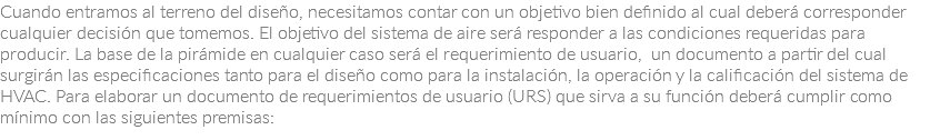 Cuando entramos al terreno del diseño, necesitamos contar con un objetivo bien definido al cual deberá corresponder cualquier decisión que tomemos. El objetivo del sistema de aire será responder a las condiciones requeridas para producir. La base de la pirámide en cualquier caso será el requerimiento de usuario, un documento a partir del cual surgirán las especificaciones tanto para el diseño como para la instalación, la operación y la calificación del sistema de HVAC. Para elaborar un documento de requerimientos de usuario (URS) que sirva a su función deberá cumplir como mínimo con las siguientes premisas: