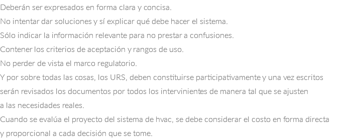 Deberán ser expresados en forma clara y concisa.
No intentar dar soluciones y sí explicar qué debe hacer el sistema.
Sólo indicar la información relevante para no prestar a confusiones.
Contener los criterios de aceptación y rangos de uso.
No perder de vista el marco regulatorio.
Y por sobre todas las cosas, los URS, deben constituirse participativamente y una vez escritos serán revisados los documentos por todos los intervinientes de manera tal que se ajusten a las necesidades reales.
Cuando se evalúa el proyecto del sistema de hvac, se debe considerar el costo en forma directa y proporcional a cada decisión que se tome.