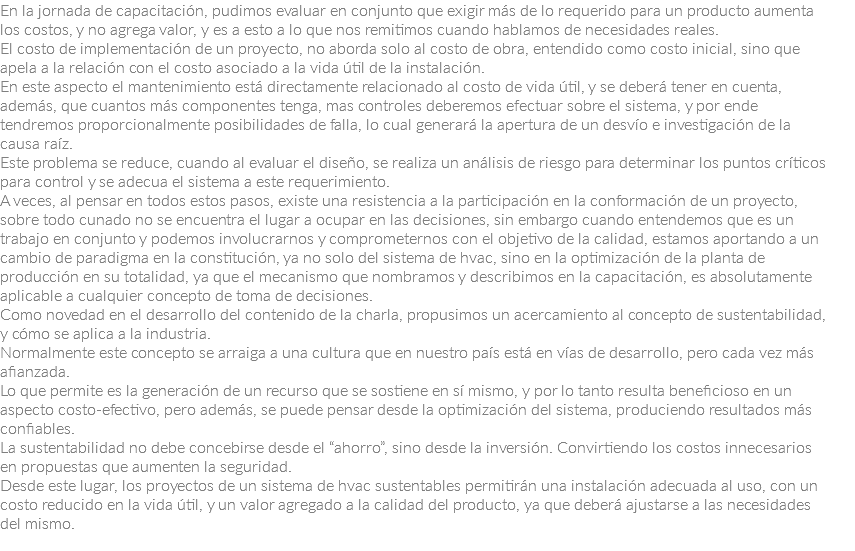 En la jornada de capacitación, pudimos evaluar en conjunto que exigir más de lo requerido para un producto aumenta los costos, y no agrega valor, y es a esto a lo que nos remitimos cuando hablamos de necesidades reales.
El costo de implementación de un proyecto, no aborda solo al costo de obra, entendido como costo inicial, sino que apela a la relación con el costo asociado a la vida útil de la instalación.
En este aspecto el mantenimiento está directamente relacionado al costo de vida útil, y se deberá tener en cuenta, además, que cuantos más componentes tenga, mas controles deberemos efectuar sobre el sistema, y por ende tendremos proporcionalmente posibilidades de falla, lo cual generará la apertura de un desvío e investigación de la causa raíz.
Este problema se reduce, cuando al evaluar el diseño, se realiza un análisis de riesgo para determinar los puntos críticos para control y se adecua el sistema a este requerimiento.
A veces, al pensar en todos estos pasos, existe una resistencia a la participación en la conformación de un proyecto, sobre todo cunado no se encuentra el lugar a ocupar en las decisiones, sin embargo cuando entendemos que es un trabajo en conjunto y podemos involucrarnos y comprometernos con el objetivo de la calidad, estamos aportando a un cambio de paradigma en la constitución, ya no solo del sistema de hvac, sino en la optimización de la planta de producción en su totalidad, ya que el mecanismo que nombramos y describimos en la capacitación, es absolutamente aplicable a cualquier concepto de toma de decisiones.
Como novedad en el desarrollo del contenido de la charla, propusimos un acercamiento al concepto de sustentabilidad, y cómo se aplica a la industria.
Normalmente este concepto se arraiga a una cultura que en nuestro país está en vías de desarrollo, pero cada vez más afianzada.
Lo que permite es la generación de un recurso que se sostiene en sí mismo, y por lo tanto resulta beneficioso en un aspecto costo-efectivo, pero además, se puede pensar desde la optimización del sistema, produciendo resultados más confiables.
La sustentabilidad no debe concebirse desde el “ahorro”, sino desde la inversión. Convirtiendo los costos innecesarios en propuestas que aumenten la seguridad.
Desde este lugar, los proyectos de un sistema de hvac sustentables permitirán una instalación adecuada al uso, con un costo reducido en la vida útil, y un valor agregado a la calidad del producto, ya que deberá ajustarse a las necesidades del mismo.
