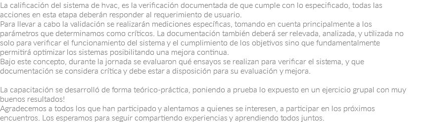 La calificación del sistema de hvac, es la verificación documentada de que cumple con lo especificado, todas las acciones en esta etapa deberán responder al requerimiento de usuario.
Para llevar a cabo la validación se realizarán mediciones específicas, tomando en cuenta principalmente a los parámetros que determinamos como críticos. La documentación también deberá ser relevada, analizada, y utilizada no solo para verificar el funcionamiento del sistema y el cumplimiento de los objetivos sino que fundamentalmente permitirá optimizar los sistemas posibilitando una mejora continua.
Bajo este concepto, durante la jornada se evaluaron qué ensayos se realizan para verificar el sistema, y que documentación se considera crítica y debe estar a disposición para su evaluación y mejora. La capacitación se desarrolló de forma teórico-práctica, poniendo a prueba lo expuesto en un ejercicio grupal con muy buenos resultados!
Agradecemos a todos los que han participado y alentamos a quienes se interesen, a participar en los próximos encuentros. Los esperamos para seguir compartiendo experiencias y aprendiendo todos juntos.